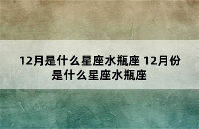 12月是什么星座水瓶座 12月份是什么星座水瓶座